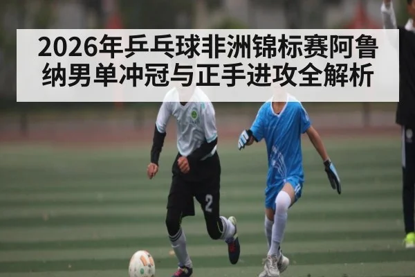 2026年乒乓球非洲锦标赛阿鲁纳男单冲冠与正手进攻全解析