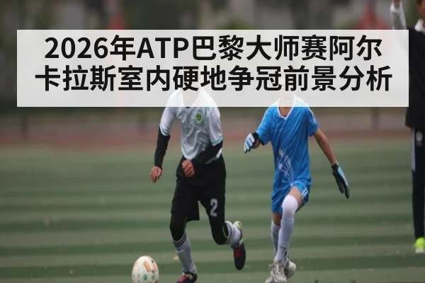 2026年ATP巴黎大师赛阿尔卡拉斯室内硬地争冠前景分析